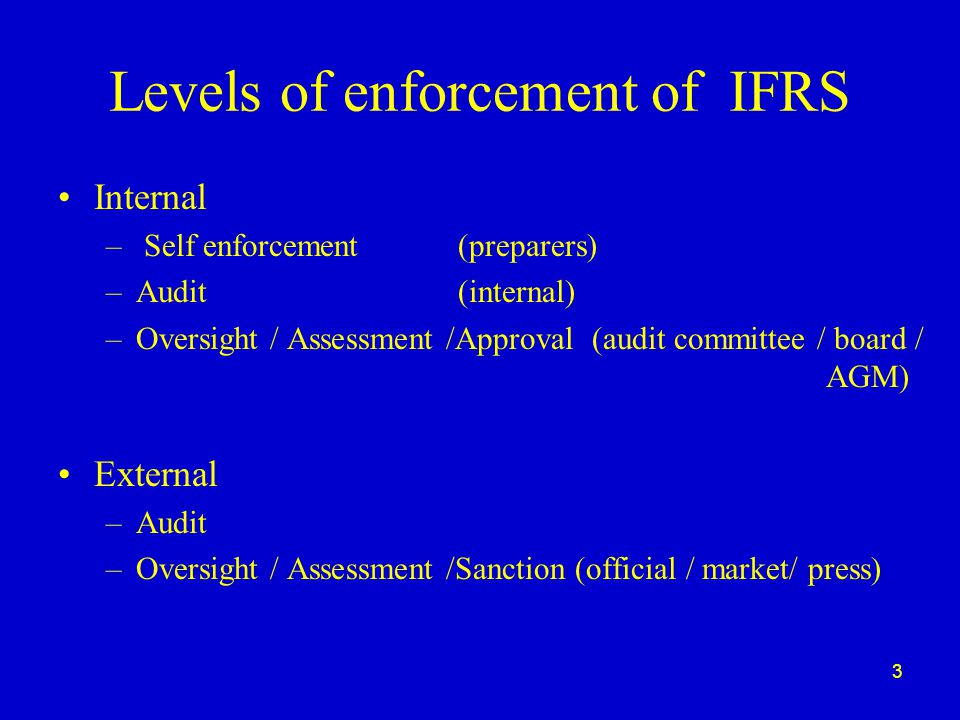3 Levels of enforcement of IFRS Internal – Self enforcement (preparers) –Audit (internal) –Oversight / Assessment /Approval (audit committee / board / AGM) External –Audit –Oversight / Assessment /Sanction (official / market/ press)