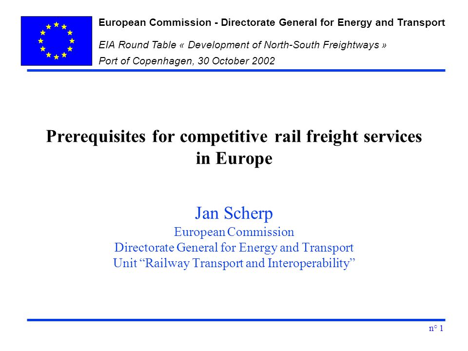 European Commission - Directorate General for Energy and Transport EIA Round Table « Development of North-South Freightways » Port of Copenhagen, 30 October 2002 n° 1 Prerequisites for competitive rail freight services in Europe Jan Scherp European Commission Directorate General for Energy and Transport Unit Railway Transport and Interoperability