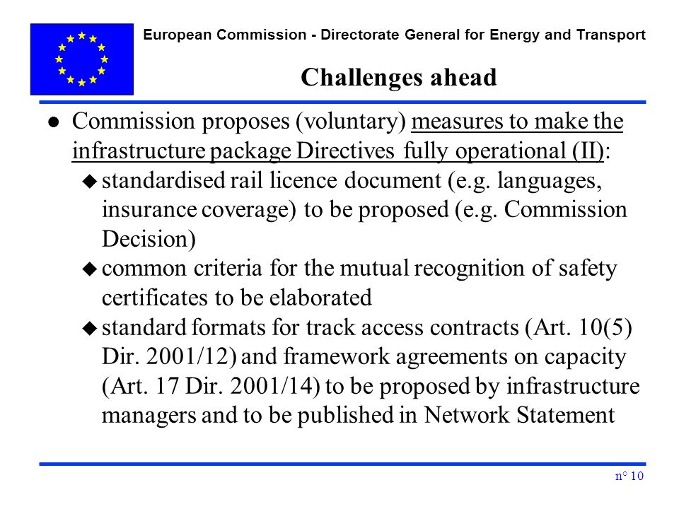 European Commission - Directorate General for Energy and Transport n° 10 Challenges ahead l Commission proposes (voluntary) measures to make the infrastructure package Directives fully operational (II): u standardised rail licence document (e.g.
