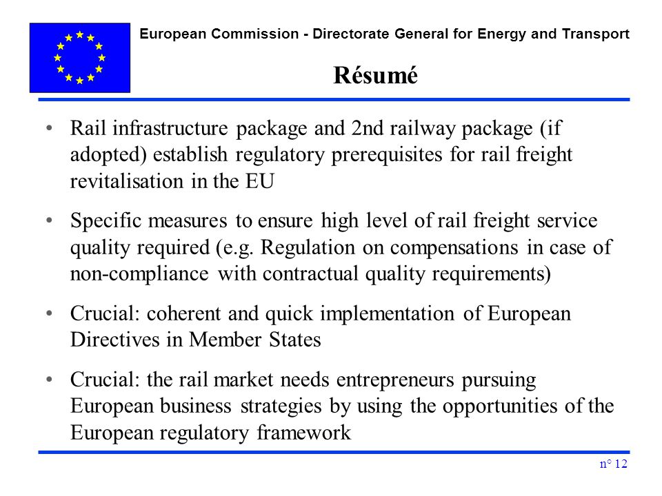 European Commission - Directorate General for Energy and Transport n° 12 Résumé Rail infrastructure package and 2nd railway package (if adopted) establish regulatory prerequisites for rail freight revitalisation in the EU Specific measures to ensure high level of rail freight service quality required (e.g.