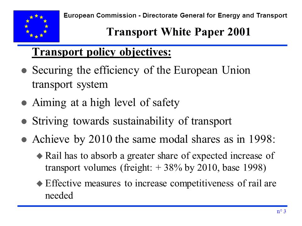 European Commission - Directorate General for Energy and Transport n° 3 Transport White Paper 2001 Transport policy objectives: l Securing the efficiency of the European Union transport system l Aiming at a high level of safety l Striving towards sustainability of transport l Achieve by 2010 the same modal shares as in 1998: u Rail has to absorb a greater share of expected increase of transport volumes (freight: + 38% by 2010, base 1998) u Effective measures to increase competitiveness of rail are needed