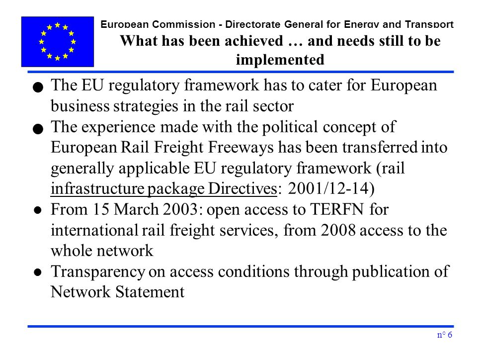 European Commission - Directorate General for Energy and Transport n° 6 What has been achieved … and needs still to be implemented The EU regulatory framework has to cater for European business strategies in the rail sector The experience made with the political concept of European Rail Freight Freeways has been transferred into generally applicable EU regulatory framework (rail infrastructure package Directives: 2001/12-14) l From 15 March 2003: open access to TERFN for international rail freight services, from 2008 access to the whole network l Transparency on access conditions through publication of Network Statement