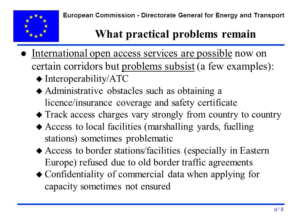 European Commission - Directorate General for Energy and Transport n° 8 What practical problems remain l International open access services are possible now on certain corridors but problems subsist (a few examples): u Interoperability/ATC u Administrative obstacles such as obtaining a licence/insurance coverage and safety certificate u Track access charges vary strongly from country to country u Access to local facilities (marshalling yards, fuelling stations) sometimes problematic u Access to border stations/facilities (especially in Eastern Europe) refused due to old border traffic agreements u Confidentiality of commercial data when applying for capacity sometimes not ensured