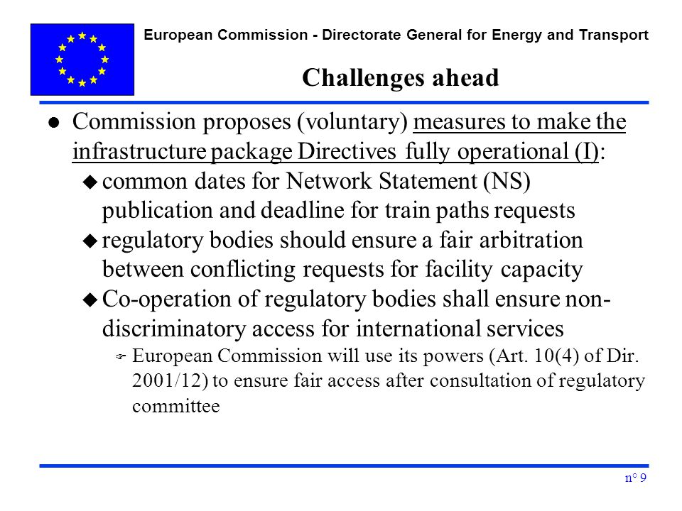 European Commission - Directorate General for Energy and Transport n° 9 Challenges ahead l Commission proposes (voluntary) measures to make the infrastructure package Directives fully operational (I): u common dates for Network Statement (NS) publication and deadline for train paths requests u regulatory bodies should ensure a fair arbitration between conflicting requests for facility capacity u Co-operation of regulatory bodies shall ensure non- discriminatory access for international services F European Commission will use its powers (Art.