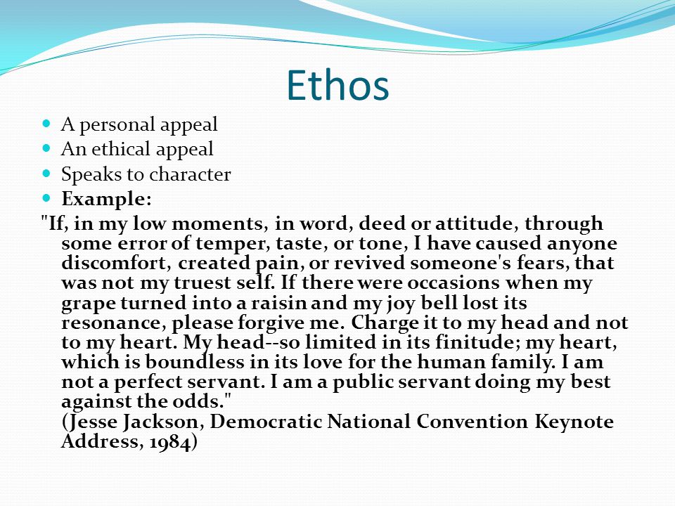 Ethos A personal appeal An ethical appeal Speaks to character Example: If, in my low moments, in word, deed or attitude, through some error of temper, taste, or tone, I have caused anyone discomfort, created pain, or revived someone s fears, that was not my truest self.