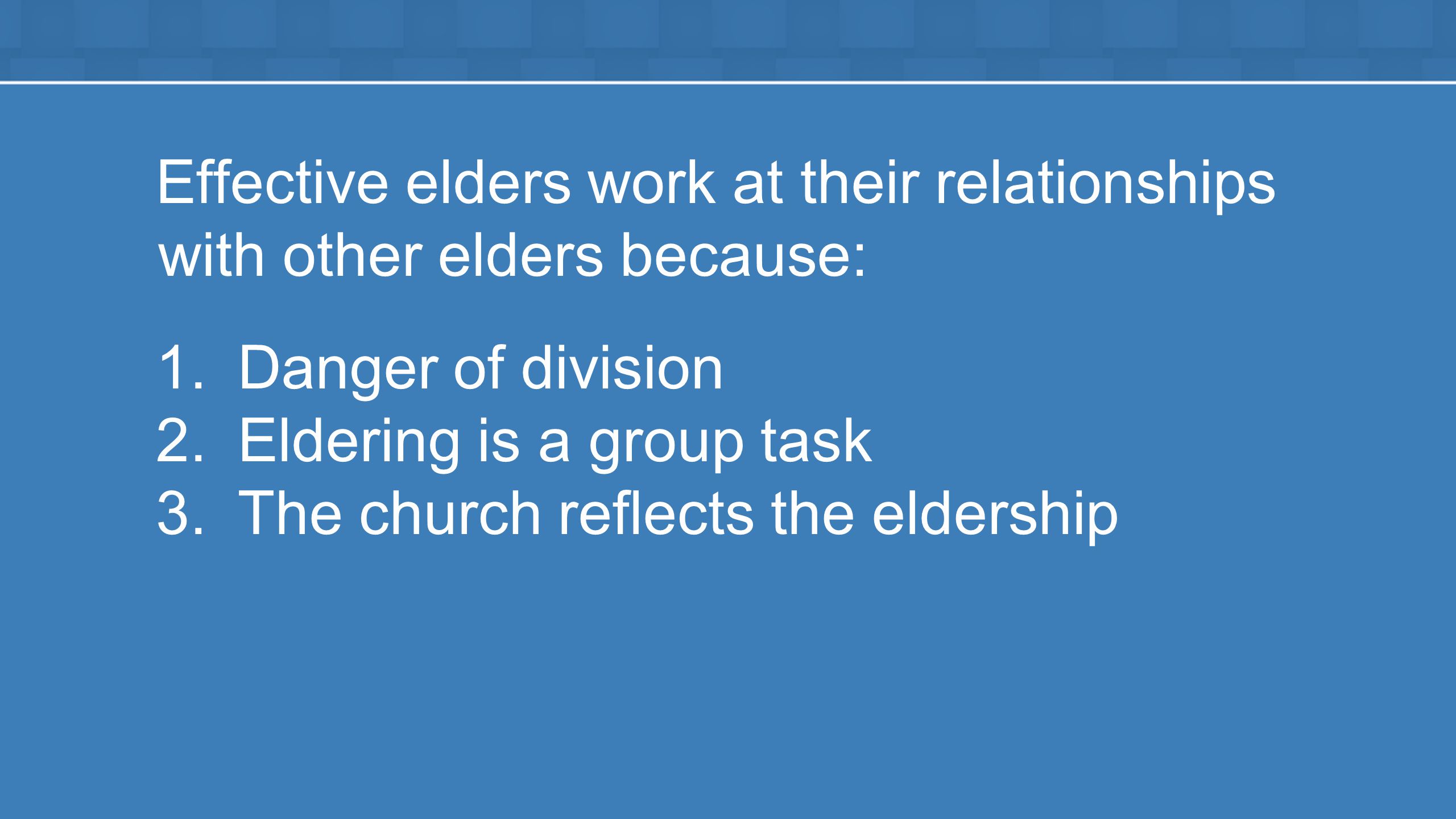 Effective elders work at their relationships with other elders because: 1.Danger of division 2.Eldering is a group task 3.The church reflects the eldership