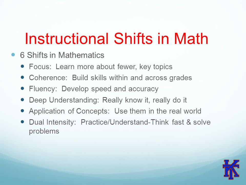 Instructional Shifts in Math 6 Shifts in Mathematics Focus: Learn more about fewer, key topics Coherence: Build skills within and across grades Fluency: Develop speed and accuracy Deep Understanding: Really know it, really do it Application of Concepts: Use them in the real world Dual Intensity: Practice/Understand-Think fast & solve problems