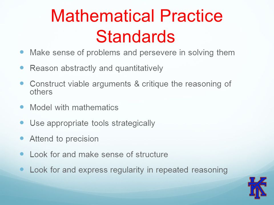 Mathematical Practice Standards Make sense of problems and persevere in solving them Reason abstractly and quantitatively Construct viable arguments & critique the reasoning of others Model with mathematics Use appropriate tools strategically Attend to precision Look for and make sense of structure Look for and express regularity in repeated reasoning