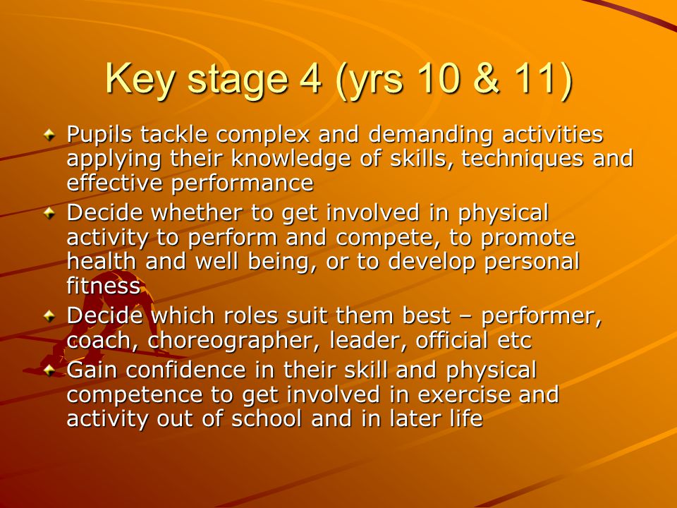 Key stage 4 (yrs 10 & 11) Pupils tackle complex and demanding activities applying their knowledge of skills, techniques and effective performance Decide whether to get involved in physical activity to perform and compete, to promote health and well being, or to develop personal fitness Decide which roles suit them best – performer, coach, choreographer, leader, official etc Gain confidence in their skill and physical competence to get involved in exercise and activity out of school and in later life