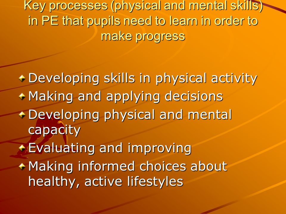 Key processes (physical and mental skills) in PE that pupils need to learn in order to make progress Developing skills in physical activity Making and applying decisions Developing physical and mental capacity Evaluating and improving Making informed choices about healthy, active lifestyles