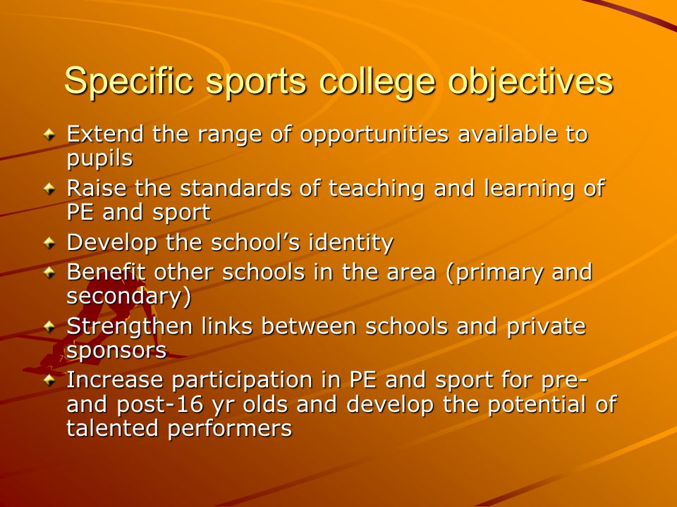 Specific sports college objectives Extend the range of opportunities available to pupils Raise the standards of teaching and learning of PE and sport Develop the school’s identity Benefit other schools in the area (primary and secondary) Strengthen links between schools and private sponsors Increase participation in PE and sport for pre- and post-16 yr olds and develop the potential of talented performers