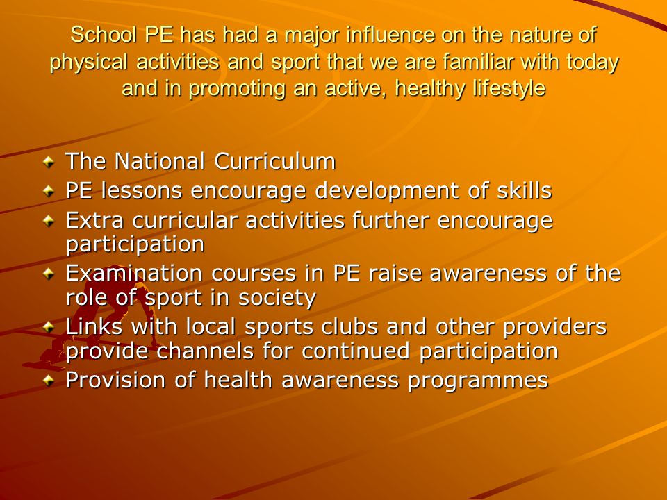School PE has had a major influence on the nature of physical activities and sport that we are familiar with today and in promoting an active, healthy lifestyle The National Curriculum PE lessons encourage development of skills Extra curricular activities further encourage participation Examination courses in PE raise awareness of the role of sport in society Links with local sports clubs and other providers provide channels for continued participation Provision of health awareness programmes