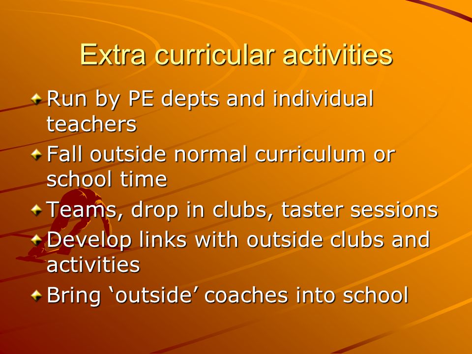 Extra curricular activities Run by PE depts and individual teachers Fall outside normal curriculum or school time Teams, drop in clubs, taster sessions Develop links with outside clubs and activities Bring ‘outside’ coaches into school