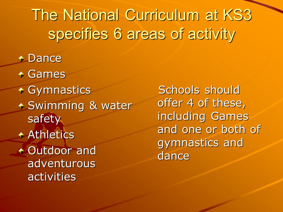 The National Curriculum at KS3 specifies 6 areas of activity DanceGamesGymnastics Swimming & water safety Athletics Outdoor and adventurous activities Schools should offer 4 of these, including Games and one or both of gymnastics and dance Schools should offer 4 of these, including Games and one or both of gymnastics and dance