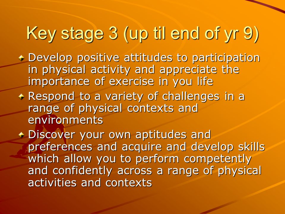 Key stage 3 (up til end of yr 9) Develop positive attitudes to participation in physical activity and appreciate the importance of exercise in you life Respond to a variety of challenges in a range of physical contexts and environments Discover your own aptitudes and preferences and acquire and develop skills which allow you to perform competently and confidently across a range of physical activities and contexts