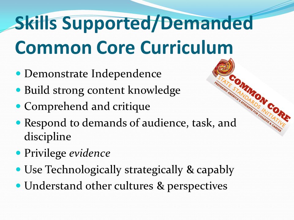 Skills Supported/Demanded Common Core Curriculum Demonstrate Independence Build strong content knowledge Comprehend and critique Respond to demands of audience, task, and discipline Privilege evidence Use Technologically strategically & capably Understand other cultures & perspectives