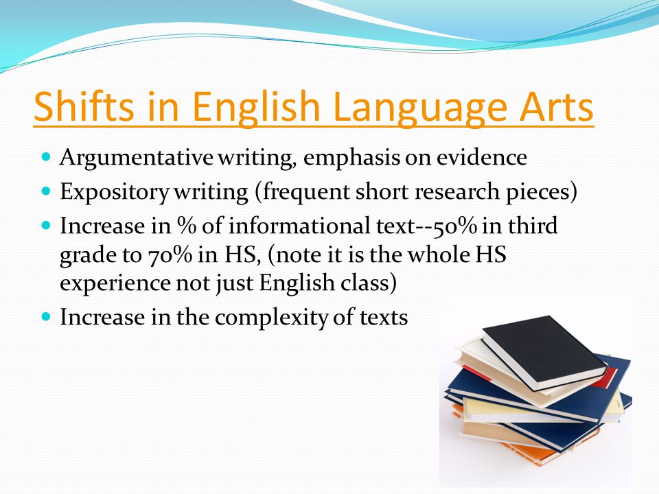 Shifts in English Language Arts Argumentative writing, emphasis on evidence Expository writing (frequent short research pieces) Increase in % of informational text--50% in third grade to 70% in HS, (note it is the whole HS experience not just English class) Increase in the complexity of texts