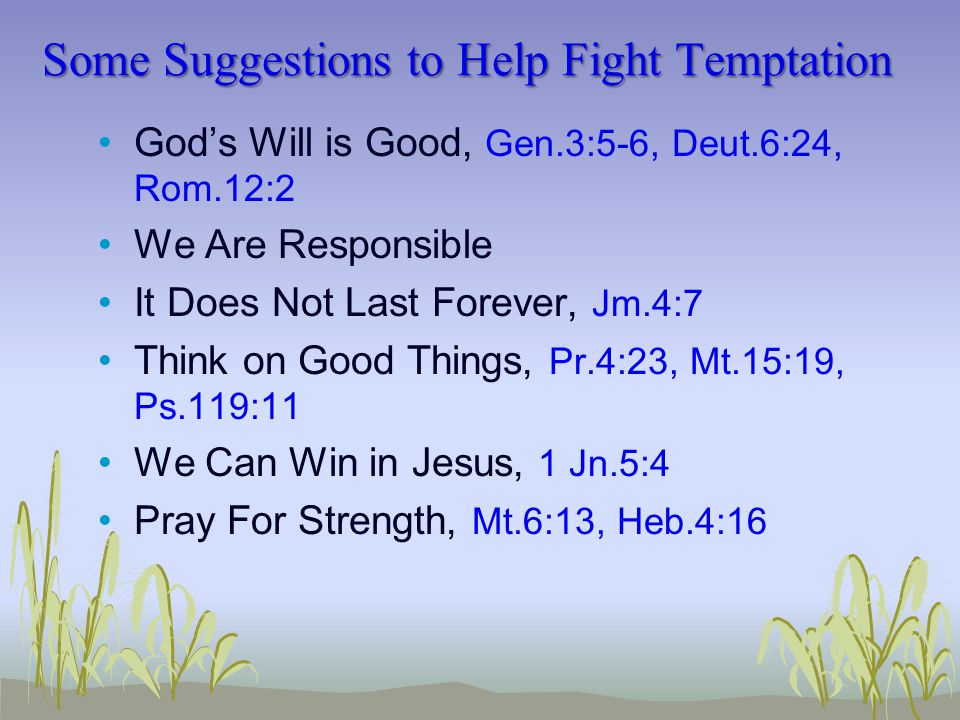 Some Suggestions to Help Fight Temptation God’s Will is Good, Gen.3:5-6, Deut.6:24, Rom.12:2 We Are Responsible It Does Not Last Forever, Jm.4:7 Think on Good Things, Pr.4:23, Mt.15:19, Ps.119:11 We Can Win in Jesus, 1 Jn.5:4 Pray For Strength, Mt.6:13, Heb.4:16