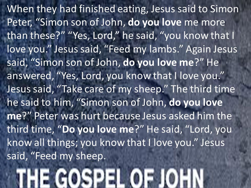 When they had finished eating, Jesus said to Simon Peter, Simon son of John, do you love me more than these Yes, Lord, he said, you know that I love you. Jesus said, Feed my lambs. Again Jesus said, Simon son of John, do you love me He answered, Yes, Lord, you know that I love you. Jesus said, Take care of my sheep. The third time he said to him, Simon son of John, do you love me Peter was hurt because Jesus asked him the third time, Do you love me He said, Lord, you know all things; you know that I love you. Jesus said, Feed my sheep.