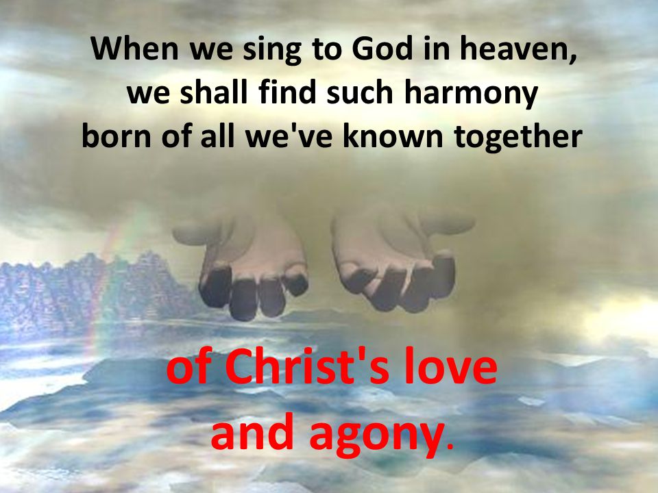 When we sing to God in heaven, we shall find such harmony born of all we ve known together of Christ s love and agony.