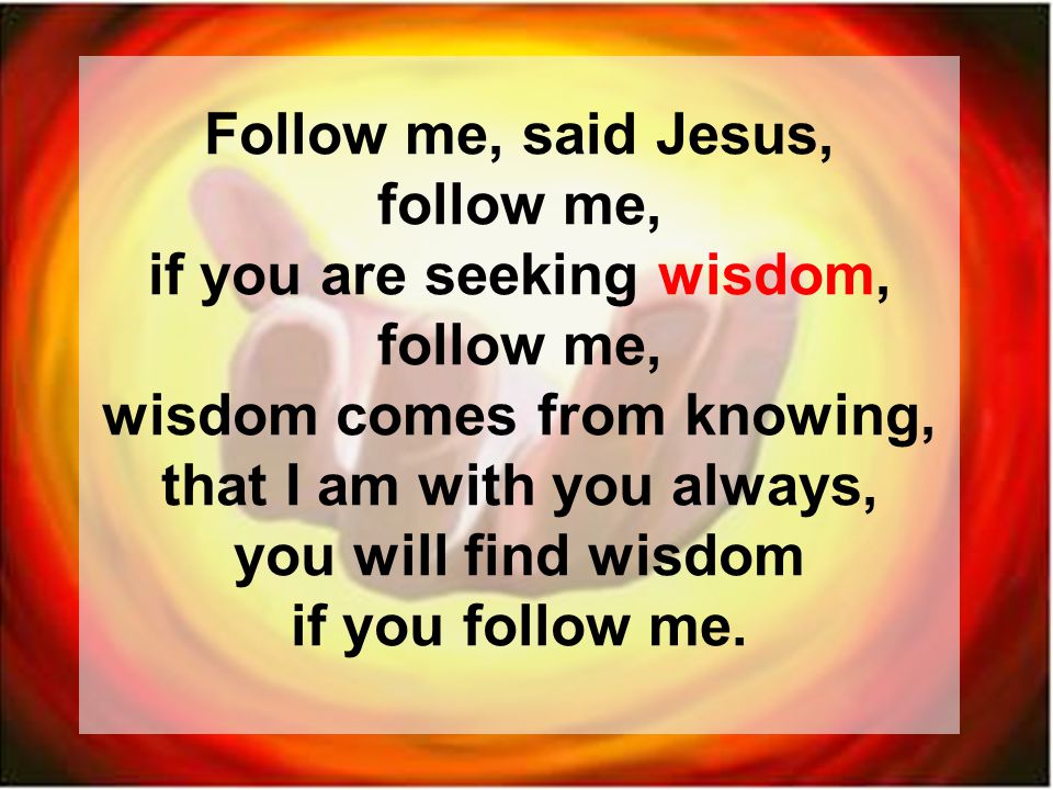 Follow me, said Jesus, follow me, if you are seeking wisdom, follow me, wisdom comes from knowing, that I am with you always, you will find wisdom if you follow me.