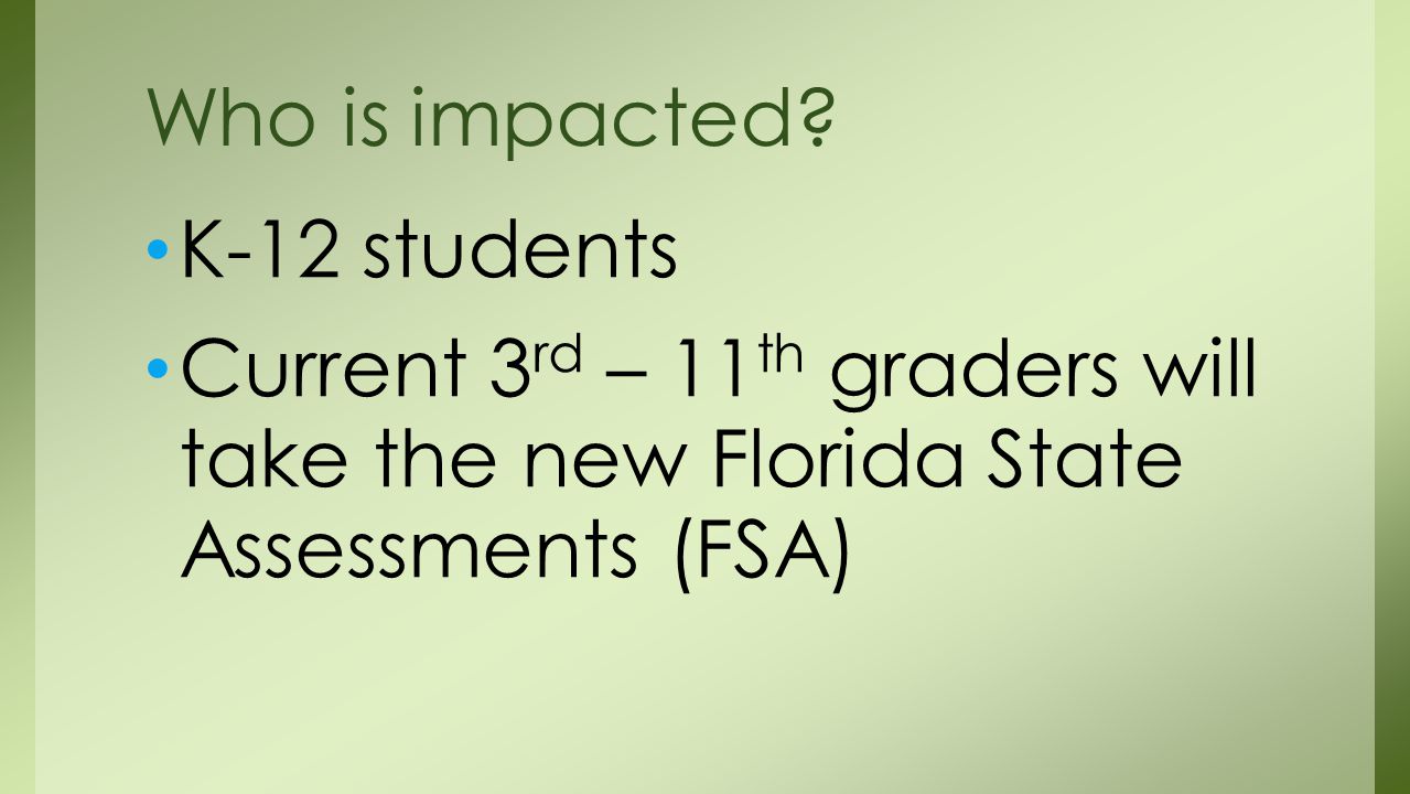 K-12 students Current 3 rd – 11 th graders will take the new Florida State Assessments (FSA) Who is impacted