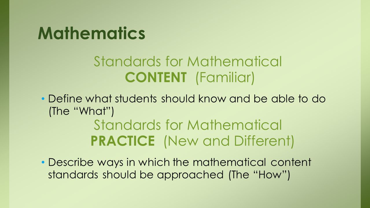 Standards for Mathematical CONTENT (Familiar) Define what students should know and be able to do (The What ) Standards for Mathematical PRACTICE (New and Different) Describe ways in which the mathematical content standards should be approached (The How ) Mathematics