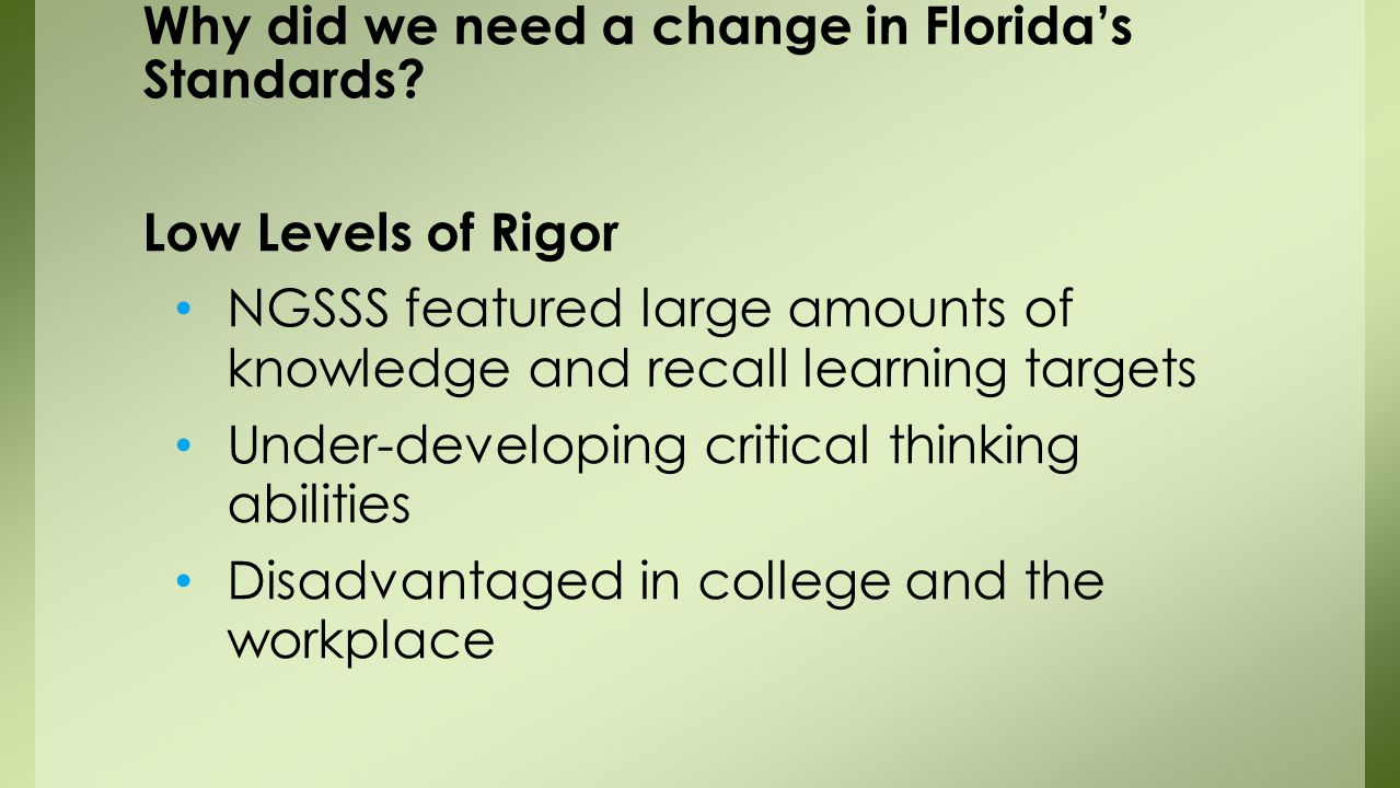 Low Levels of Rigor NGSSS featured large amounts of knowledge and recall learning targets Under-developing critical thinking abilities Disadvantaged in college and the workplace Why did we need a change in Florida’s Standards