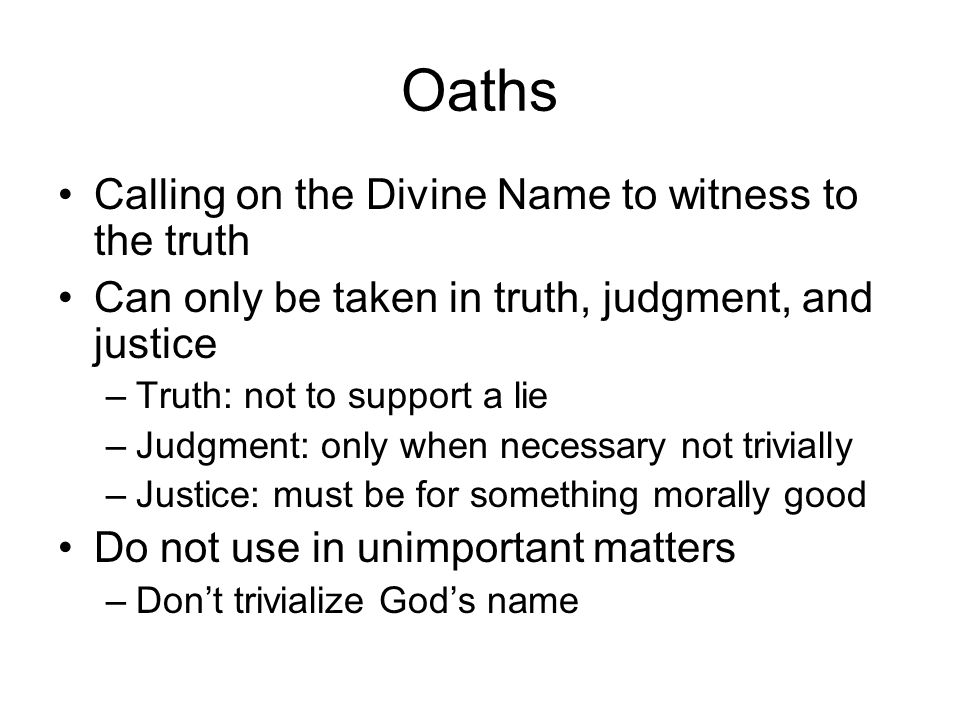 Oaths Calling on the Divine Name to witness to the truth Can only be taken in truth, judgment, and justice –Truth: not to support a lie –Judgment: only when necessary not trivially –Justice: must be for something morally good Do not use in unimportant matters –Don’t trivialize God’s name