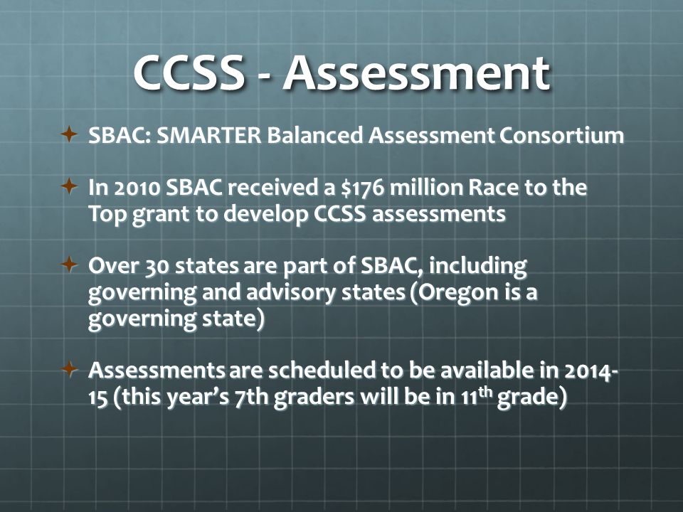 CCSS - Assessment  SBAC: SMARTER Balanced Assessment Consortium  In 2010 SBAC received a $176 million Race to the Top grant to develop CCSS assessments  Over 30 states are part of SBAC, including governing and advisory states (Oregon is a governing state)  Assessments are scheduled to be available in (this year’s 7th graders will be in 11 th grade)