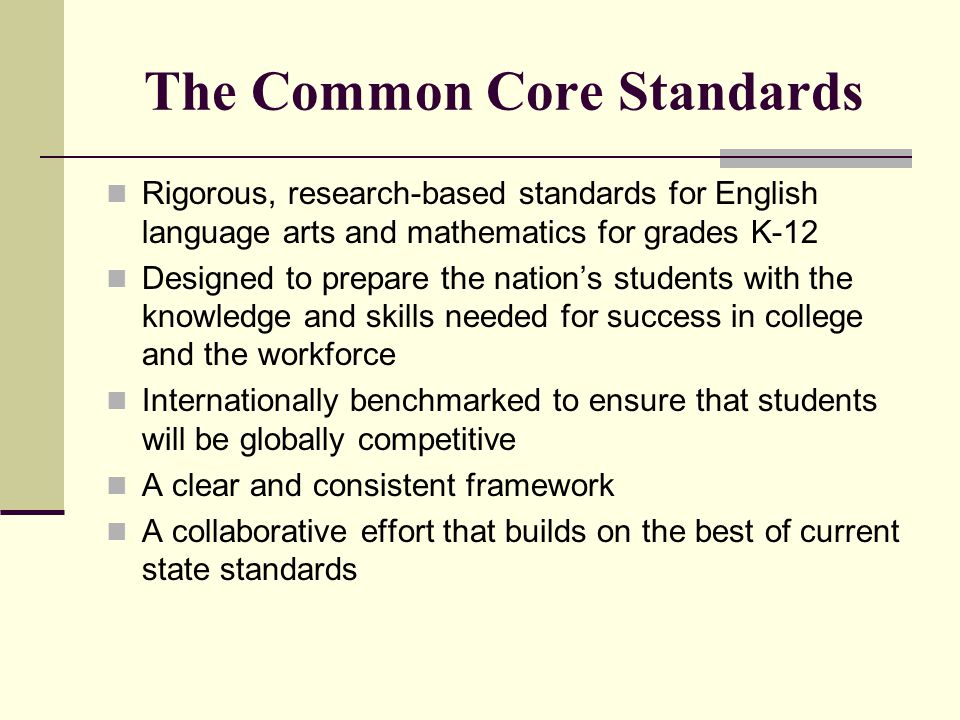 The Common Core Standards Rigorous, research-based standards for English language arts and mathematics for grades K-12 Designed to prepare the nation’s students with the knowledge and skills needed for success in college and the workforce Internationally benchmarked to ensure that students will be globally competitive A clear and consistent framework A collaborative effort that builds on the best of current state standards
