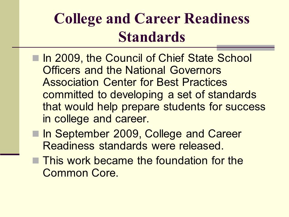 College and Career Readiness Standards In 2009, the Council of Chief State School Officers and the National Governors Association Center for Best Practices committed to developing a set of standards that would help prepare students for success in college and career.
