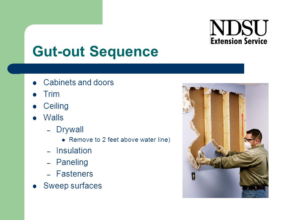 Gut-out Sequence Cabinets and doors Trim Ceiling Walls – Drywall Remove to 2 feet above water line) – Insulation – Paneling – Fasteners Sweep surfaces