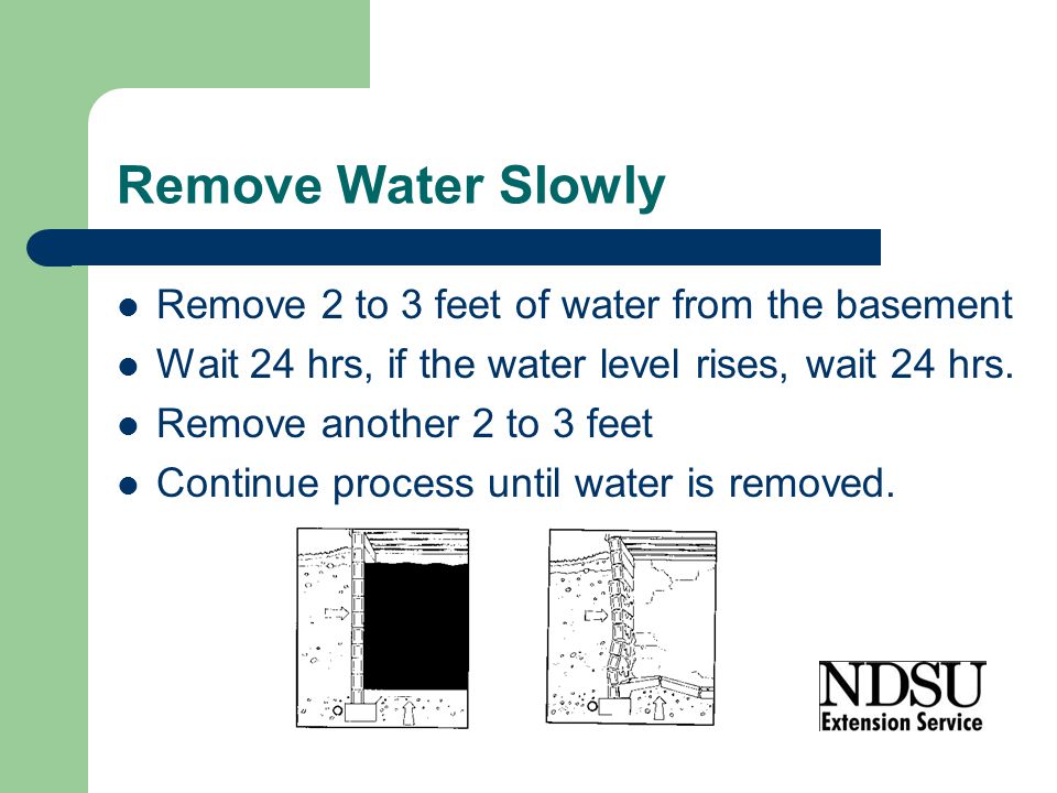 Remove Water Slowly Remove 2 to 3 feet of water from the basement Wait 24 hrs, if the water level rises, wait 24 hrs.
