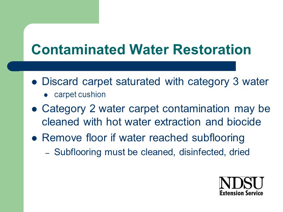 Contaminated Water Restoration Discard carpet saturated with category 3 water carpet cushion Category 2 water carpet contamination may be cleaned with hot water extraction and biocide Remove floor if water reached subflooring – Subflooring must be cleaned, disinfected, dried
