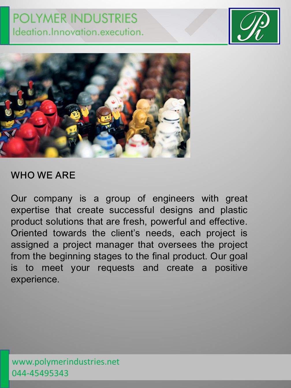WHO WE ARE Our company is a group of engineers with great expertise that create successful designs and plastic product solutions that are fresh, powerful and effective.