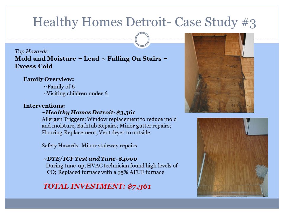 Healthy Homes Detroit- Case Study #3 Top Hazards: Mold and Moisture ~ Lead ~ Falling On Stairs ~ Excess Cold Family Overview : ~ Family of 6 ~Visiting children under 6 Interventions: ~Healthy Homes Detroit- $3,361 Allergen Triggers: Window replacement to reduce mold and moisture, Bathtub Repairs; Minor gutter repairs; Flooring Replacement; Vent dryer to outside Safety Hazards: Minor stairway repairs ~DTE/ ICF Test and Tune- $4000 During tune-up, HVAC technician found high levels of CO; Replaced furnace with a 95% AFUE furnace TOTAL INVESTMENT: $7,361