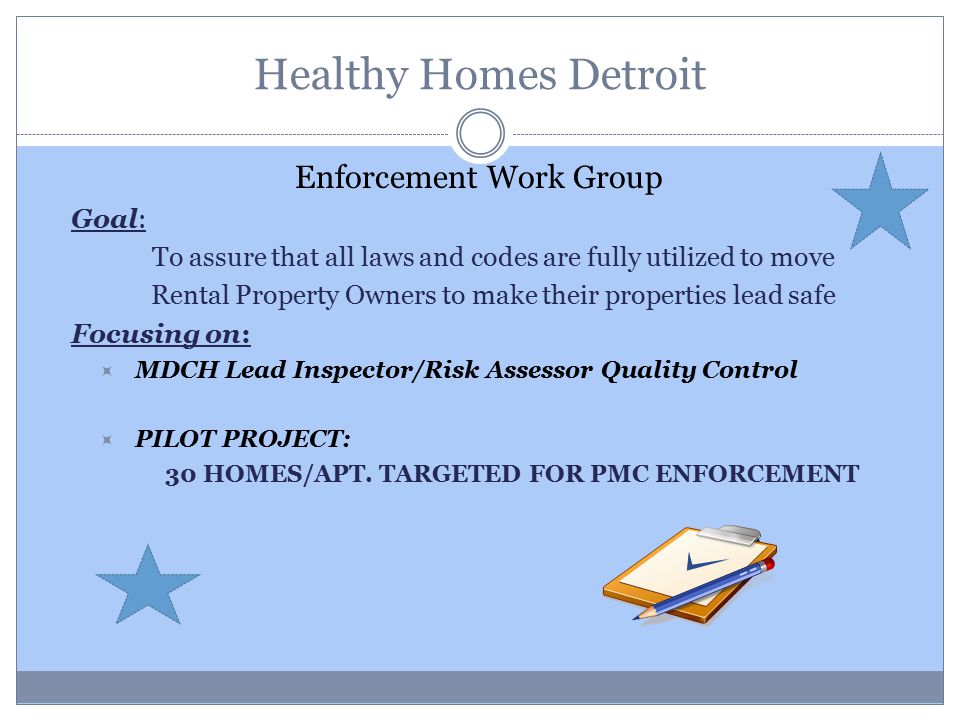 Healthy Homes Detroit Enforcement Work Group Goal: To assure that all laws and codes are fully utilized to move Rental Property Owners to make their properties lead safe Focusing on:  MDCH Lead Inspector/Risk Assessor Quality Control  PILOT PROJECT: 30 HOMES/APT.