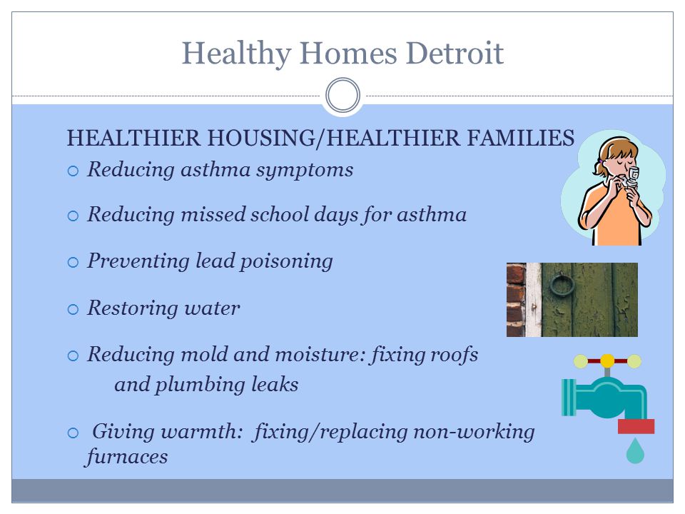Healthy Homes Detroit HEALTHIER HOUSING/HEALTHIER FAMILIES  Reducing asthma symptoms  Reducing missed school days for asthma  Preventing lead poisoning  Restoring water  Reducing mold and moisture: fixing roofs and plumbing leaks  Giving warmth: fixing/replacing non-working furnaces