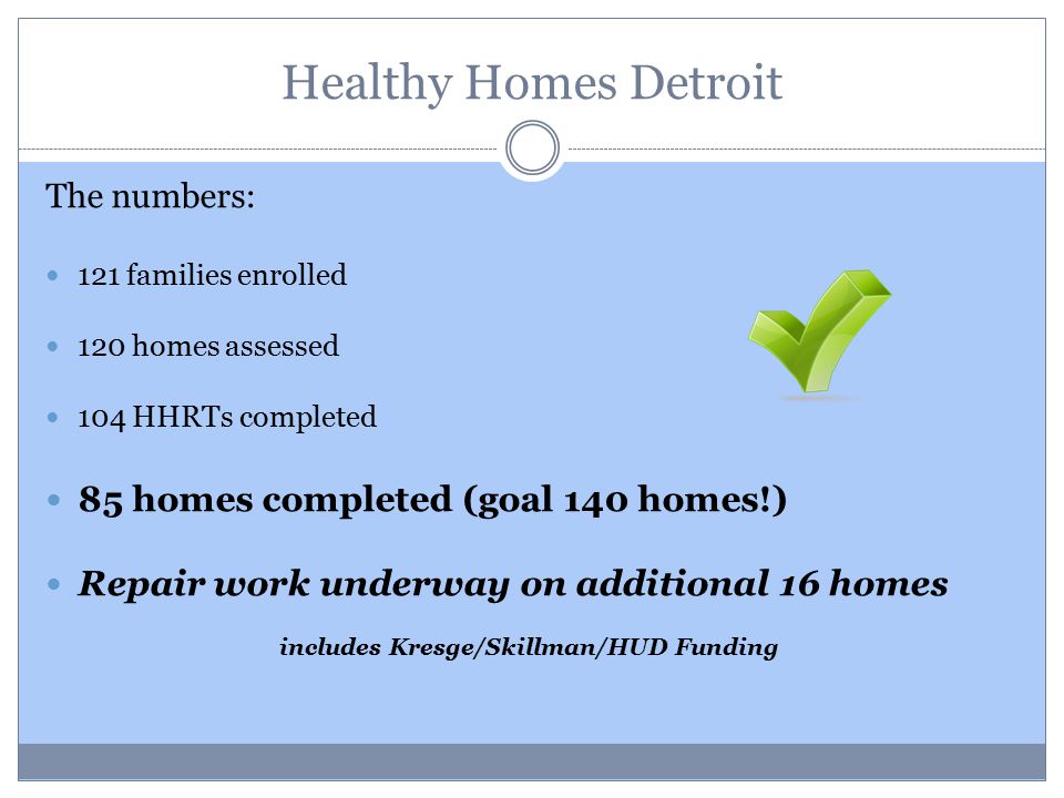 Healthy Homes Detroit The numbers: 121 families enrolled 120 homes assessed 104 HHRTs completed 85 homes completed (goal 140 homes!) Repair work underway on additional 16 homes includes Kresge/Skillman/HUD Funding