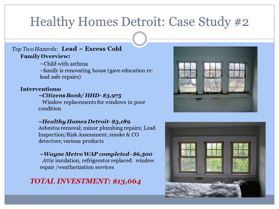 Healthy Homes Detroit: Case Study #2 Top Two Hazards: Lead ~ Excess Cold Family Overview : ~ Child with asthma ~family is renovating house (gave education re: lead safe repairs) Interventions: ~Citizens Bank/ HHD- $3,975 Window replacements for windows in poor condition ~Healthy Homes Detroit- $3,189 Asbestos removal; minor plumbing repairs; Lead Inspection/Risk Assessment; smoke & CO detectors; various products ~Wayne Metro WAP completed - $6,500 Attic insulation, refrigerator replaced: window repair /weatherization services TOTAL INVESTMENT: $13,664