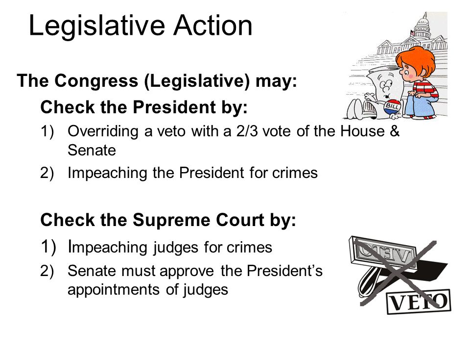 Legislative Action The Congress (Legislative) may: Check the President by: 1)Overriding a veto with a 2/3 vote of the House & Senate 2)Impeaching the President for crimes Check the Supreme Court by: 1)I mpeaching judges for crimes 2)Senate must approve the President’s appointments of judges