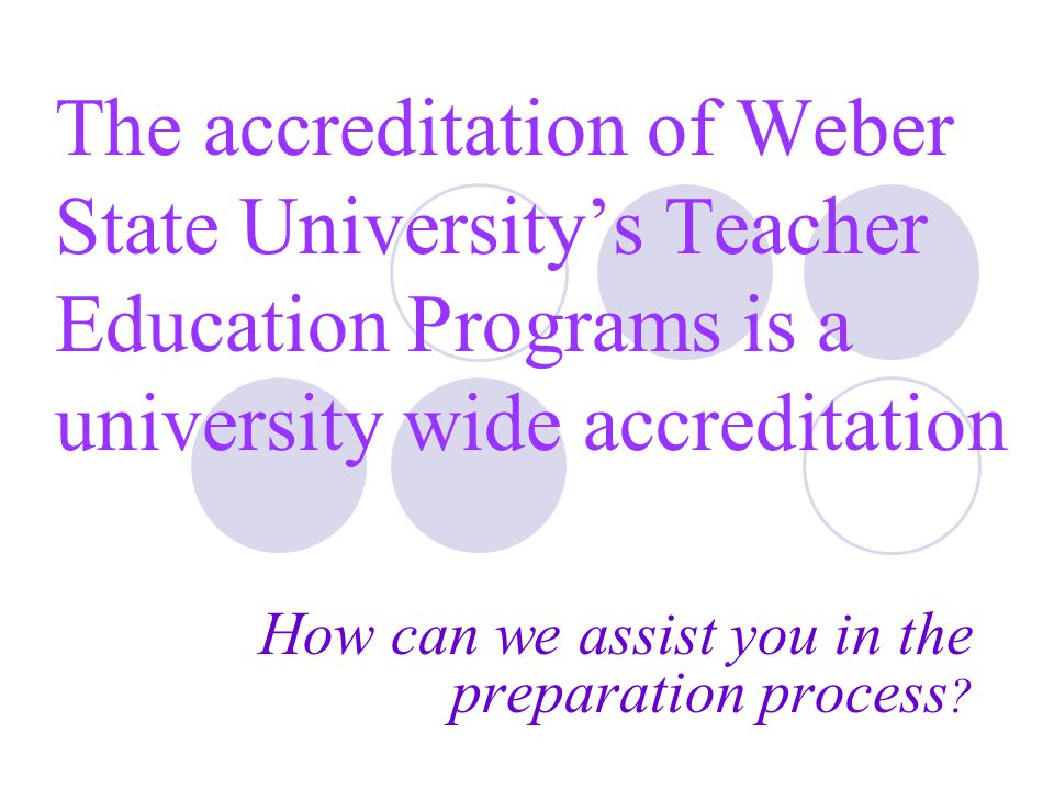 The accreditation of Weber State University’s Teacher Education Programs is a university wide accreditation How can we assist you in the preparation process