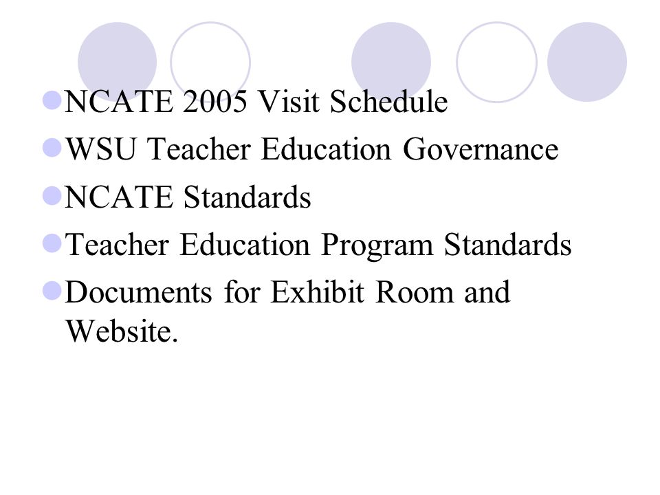 NCATE 2005 Visit Schedule WSU Teacher Education Governance NCATE Standards Teacher Education Program Standards Documents for Exhibit Room and Website.