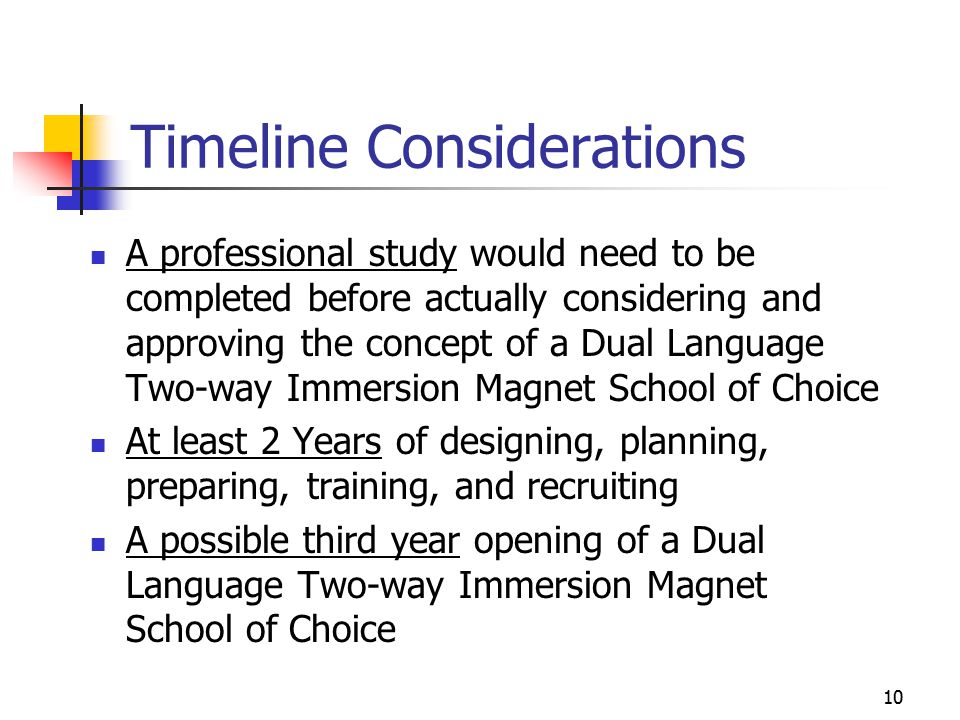 10 Timeline Considerations A professional study would need to be completed before actually considering and approving the concept of a Dual Language Two-way Immersion Magnet School of Choice At least 2 Years of designing, planning, preparing, training, and recruiting A possible third year opening of a Dual Language Two-way Immersion Magnet School of Choice