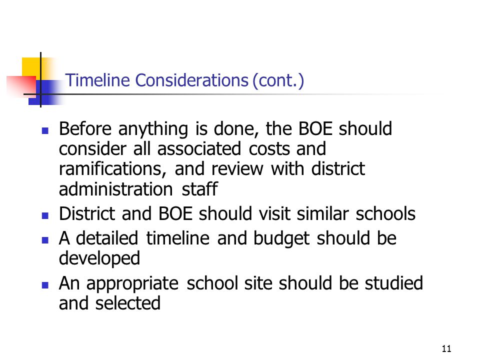 11 Timeline Considerations (cont.) Before anything is done, the BOE should consider all associated costs and ramifications, and review with district administration staff District and BOE should visit similar schools A detailed timeline and budget should be developed An appropriate school site should be studied and selected