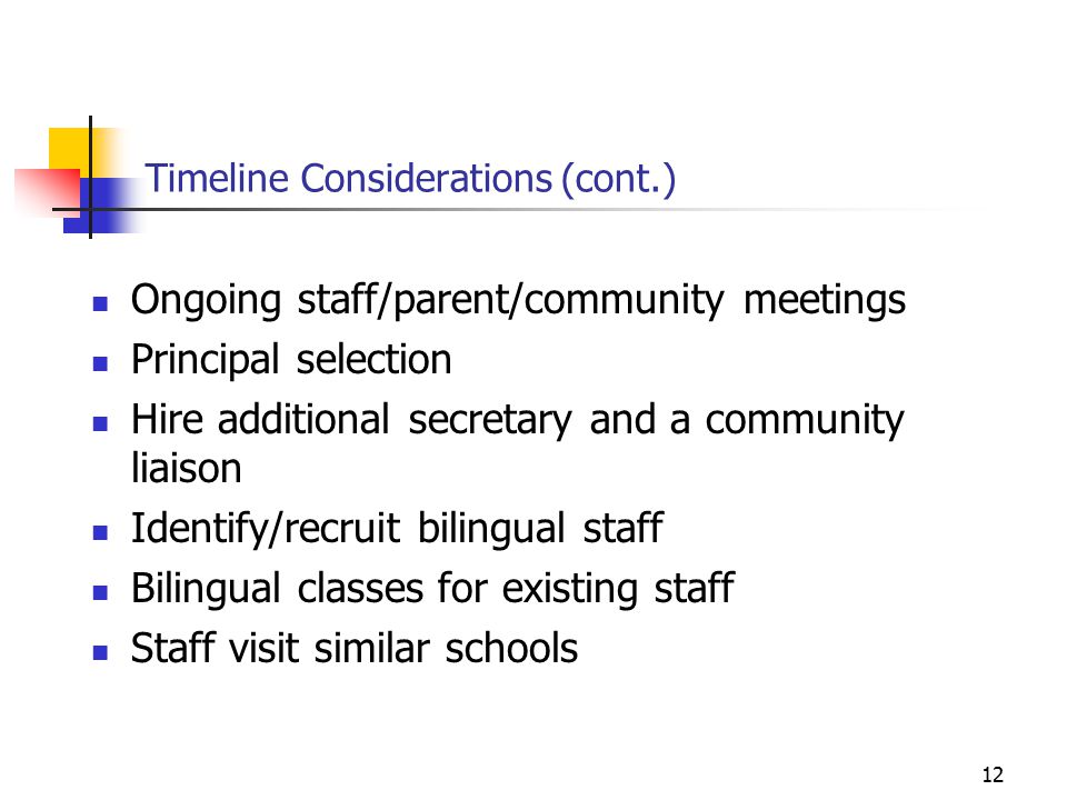 12 Timeline Considerations (cont.) Ongoing staff/parent/community meetings Principal selection Hire additional secretary and a community liaison Identify/recruit bilingual staff Bilingual classes for existing staff Staff visit similar schools