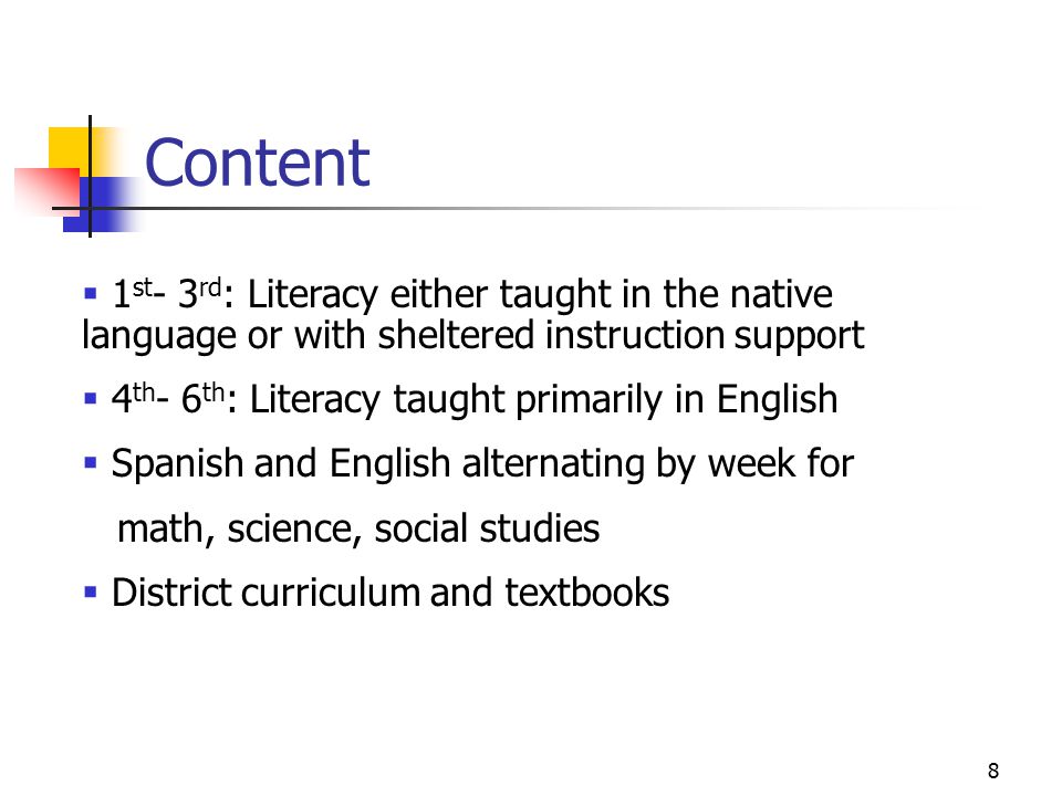 8 Content  1 st - 3 rd : Literacy either taught in the native language or with sheltered instruction support  4 th - 6 th : Literacy taught primarily in English  Spanish and English alternating by week for math, science, social studies  District curriculum and textbooks