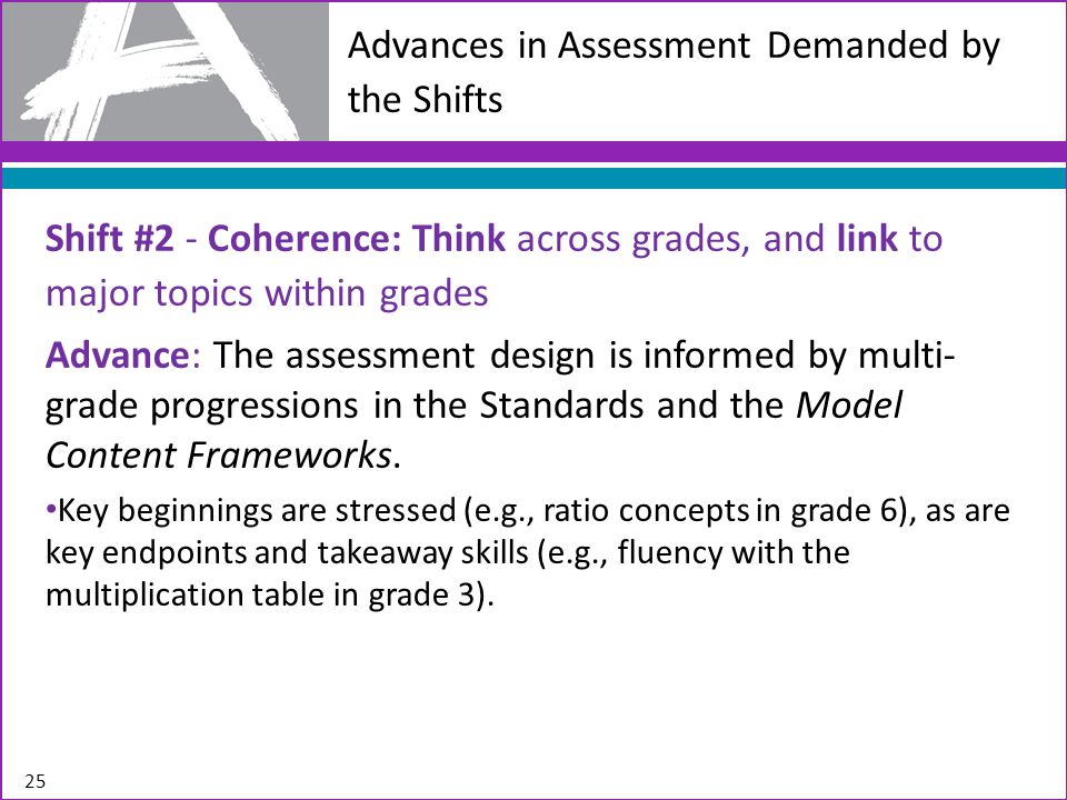 Advances in Assessment Demanded by the Shifts Shift #2 - Coherence: Think across grades, and link to major topics within grades Advance: The assessment design is informed by multi- grade progressions in the Standards and the Model Content Frameworks.