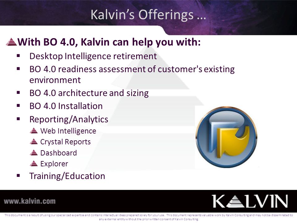 Kalvin’s Offerings … With BO 4.0, Kalvin can help you with:  Desktop Intelligence retirement  BO 4.0 readiness assessment of customer s existing environment  BO 4.0 architecture and sizing  BO 4.0 Installation  Reporting/Analytics Web Intelligence Crystal Reports Dashboard Explorer  Training/Education This document is a result of using our specialized expertise and contains intellectual ideas prepared solely for your use.